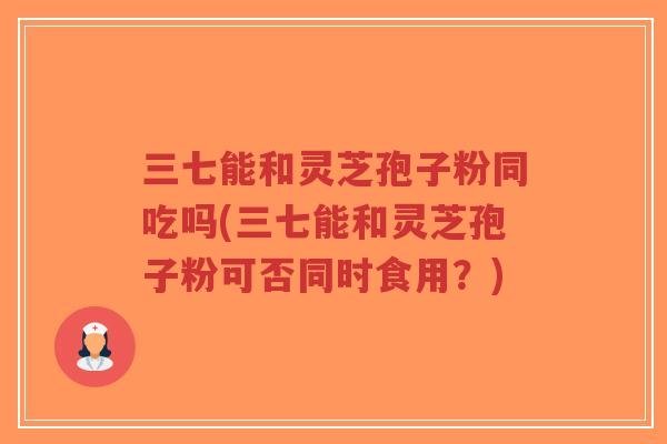 三七能和灵芝孢子粉同吃吗(三七能和灵芝孢子粉可否同时食用?) 三七能和灵芝孢子粉同吃吗(三七能和灵芝孢子粉可否同时食用?)