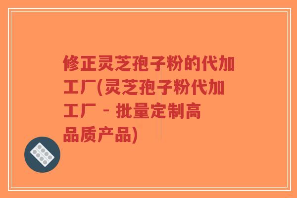 修正灵芝孢子粉的代加工厂(灵芝孢子粉代加工厂 - 批量定制高品质产品)