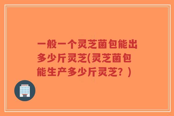 一般一个灵芝菌包能出多少斤灵芝(灵芝菌包能生产多少斤灵芝?) 一般一个灵芝菌包能出多少斤灵芝(灵芝菌包能生产多少斤灵芝?)