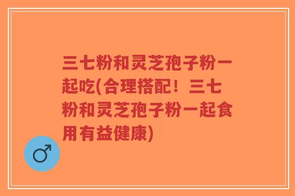 三七粉和灵芝孢子粉一起吃(合理搭配!三七粉和灵芝孢子粉一起食用有益健康) 三七粉和灵芝孢子粉一起吃(合理搭配!三七粉和灵芝孢子粉一起食用有益健康)