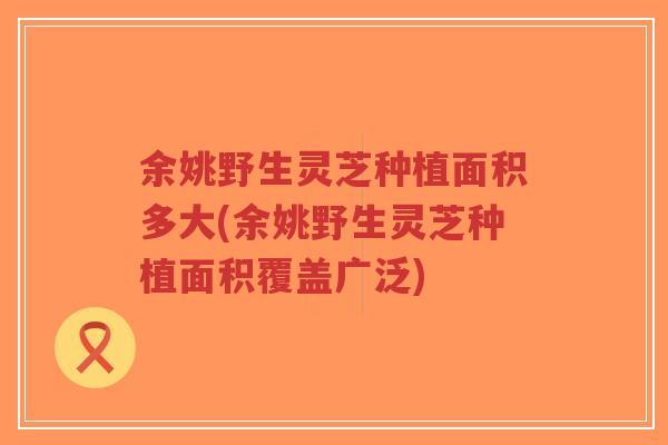 余姚野生灵芝种植面积多大(余姚野生灵芝种植面积覆盖广泛) 余姚野生灵芝种植面积多大(余姚野生灵芝种植面积覆盖广泛)
