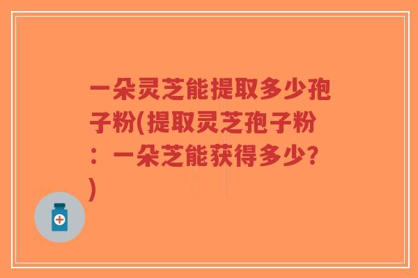 一朵灵芝能提取多少孢子粉(提取灵芝孢子粉:一朵芝能获得多少?) 一朵灵芝能提取多少孢子粉(提取灵芝孢子粉:一朵芝能获得多少?)