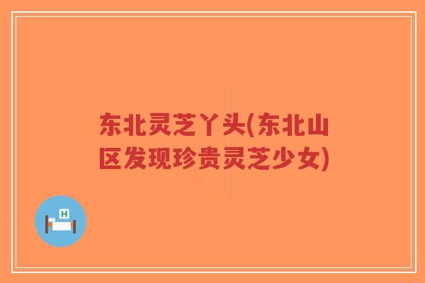 东北灵芝丫头(东北山区发现珍贵灵芝少女)