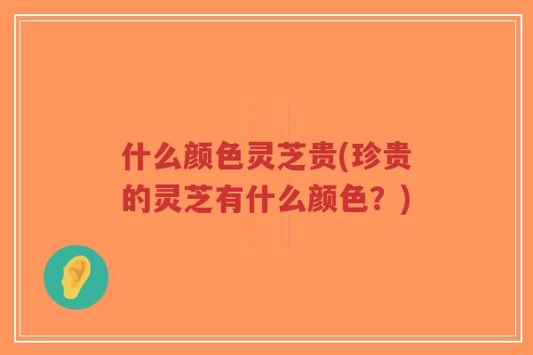 什么颜色灵芝贵(珍贵的灵芝有什么颜色?) 什么颜色灵芝贵(珍贵的灵芝有什么颜色?)