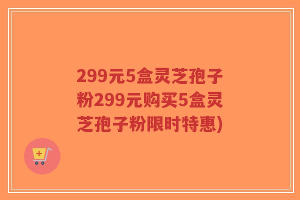 299元5盒灵芝孢子粉299元购买5盒灵芝孢子粉限时特惠) 299元5盒灵芝孢子粉299元购买5盒灵芝孢子粉限时特惠)