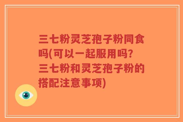 三七粉灵芝孢子粉同食吗(可以一起服用吗?三七粉和灵芝孢子粉的搭配注意事项)