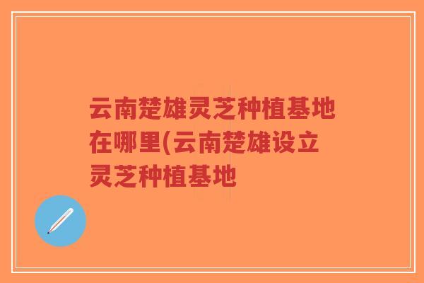 云南楚雄灵芝种植基地在哪里(云南楚雄设立灵芝种植基地
