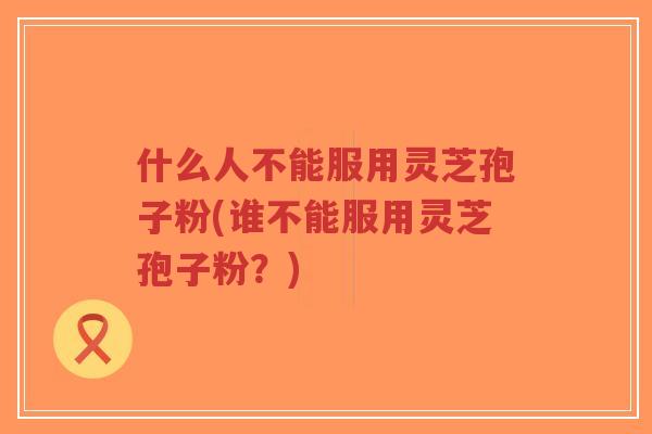 什么人不能服用灵芝孢子粉(谁不能服用灵芝孢子粉？)