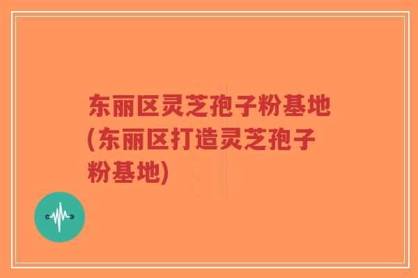 东丽区灵芝孢子粉基地(东丽区打造灵芝孢子粉基地) 东丽区灵芝孢子粉基地(东丽区打造灵芝孢子粉基地)