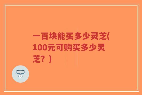 一百块能买多少灵芝(100元可购买多少灵芝？)