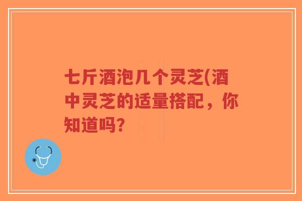 七斤酒泡几个灵芝(酒中灵芝的适量搭配，你知道吗？