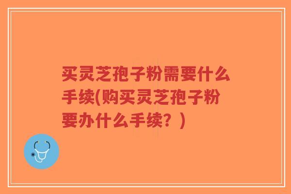 买灵芝孢子粉需要什么手续(购买灵芝孢子粉要办什么手续？)