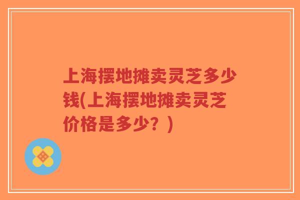 上海摆地摊卖灵芝多少钱(上海摆地摊卖灵芝价格是多少?) 上海摆地摊卖灵芝多少钱(上海摆地摊卖灵芝价格是多少?)