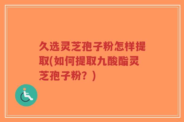 久选灵芝孢子粉怎样提取(如何提取九酸酯灵芝孢子粉?)