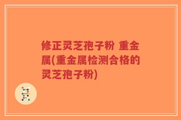修正灵芝孢子粉 重金属(重金属检测合格的灵芝孢子粉)