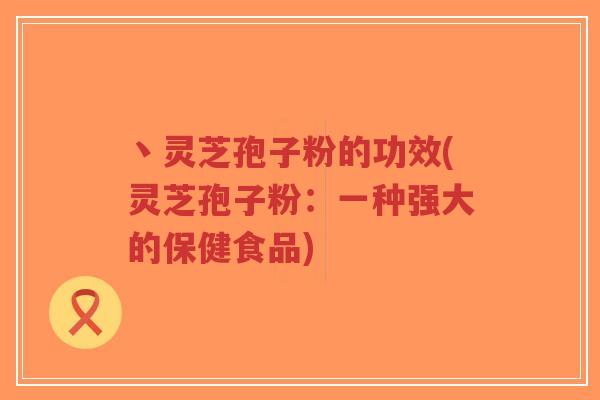 丶灵芝孢子粉的功效(灵芝孢子粉：一种强大的保健食品)
