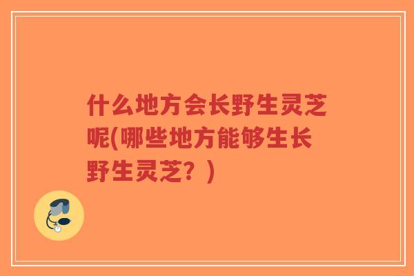 什么地方会长野生灵芝呢(哪些地方能够生长野生灵芝?)