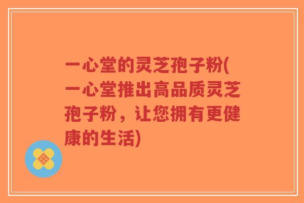 一心堂的灵芝孢子粉(一心堂推出高品质灵芝孢子粉,让您拥有更健康的生活)