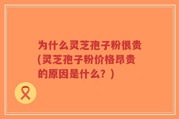 为什么灵芝孢子粉很贵(灵芝孢子粉价格昂贵的原因是什么?)