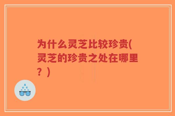 为什么灵芝比较珍贵(灵芝的珍贵之处在哪里?)