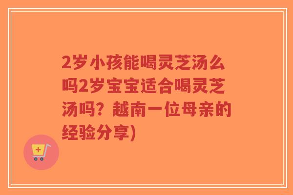 2岁小孩能喝灵芝汤么吗2岁宝宝适合喝灵芝汤吗?越南一位母亲的经验分享)