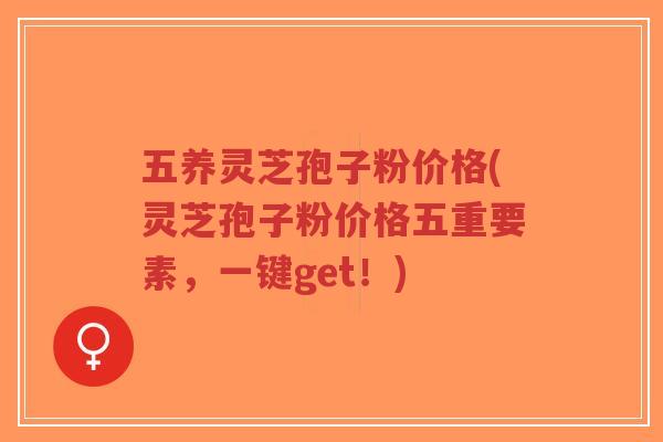 五养灵芝孢子粉价格(灵芝孢子粉价格五重要素，一键get！)