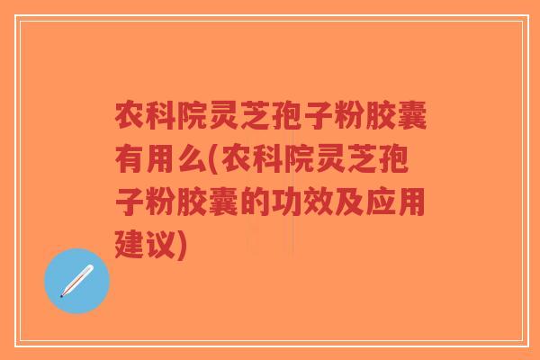 农科院灵芝孢子粉胶囊有用么(农科院灵芝孢子粉胶囊的功效及应用建议)