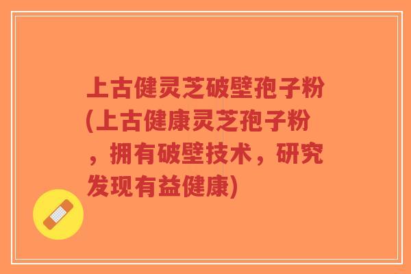 上古健灵芝破壁孢子粉(上古健康灵芝孢子粉,拥有破壁技术,研究发现有益健康)