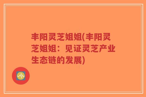 丰阳灵芝姐姐(丰阳灵芝姐姐:见证灵芝产业生态链的发展) 丰阳灵芝姐姐(丰阳灵芝姐姐:见证灵芝产业生态链的发展)