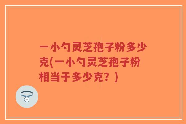一小勺灵芝孢子粉多少克(一小勺灵芝孢子粉相当于多少克?)