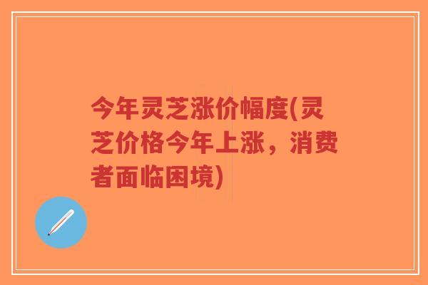 今年灵芝涨价幅度(灵芝价格今年上涨,消费者面临困境)