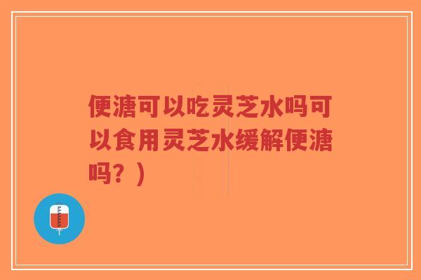便溏可以吃灵芝水吗可以食用灵芝水缓解便溏吗？)