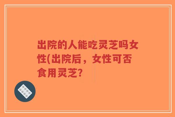 出院的人能吃灵芝吗女性(出院后，女性可否食用灵芝？