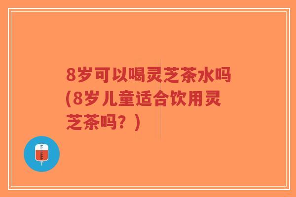 8岁可以喝灵芝茶水吗(8岁儿童适合饮用灵芝茶吗？)