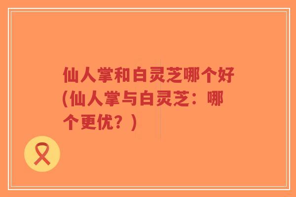 仙人掌和白灵芝哪个好(仙人掌与白灵芝：哪个更优？)