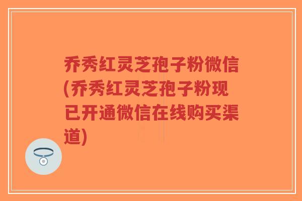 乔秀红灵芝孢子粉微信(乔秀红灵芝孢子粉现已开通微信在线购买渠道)