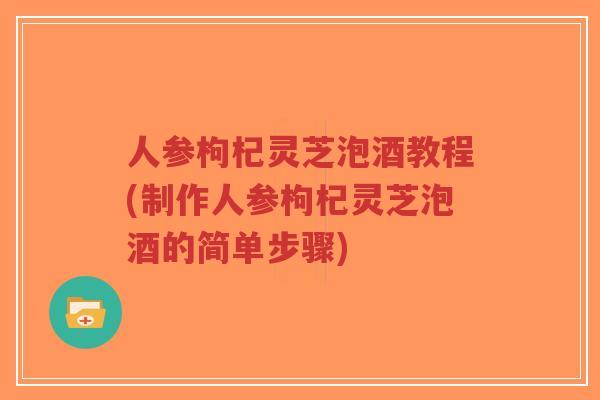人参枸杞灵芝泡酒教程(制作人参枸杞灵芝泡酒的简单步骤)