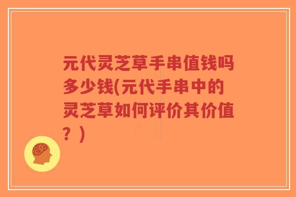 元代灵芝草手串值钱吗多少钱(元代手串中的灵芝草如何评价其价值？)