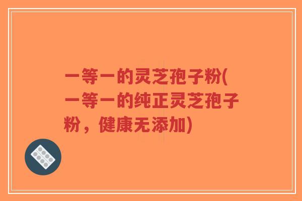 一等一的灵芝孢子粉(一等一的纯正灵芝孢子粉,健康无添加)