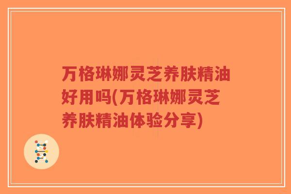 万格琳娜灵芝养肤精油好用吗(万格琳娜灵芝养肤精油体验分享)