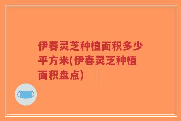 伊春灵芝种植面积多少平方米(伊春灵芝种植面积盘点)