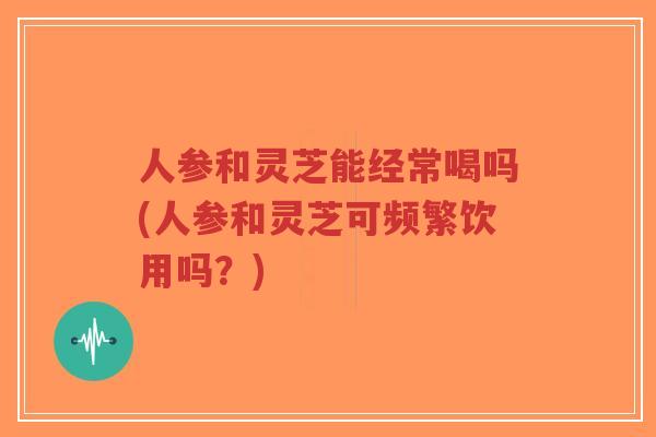 人参和灵芝能经常喝吗(人参和灵芝可频繁饮用吗?)