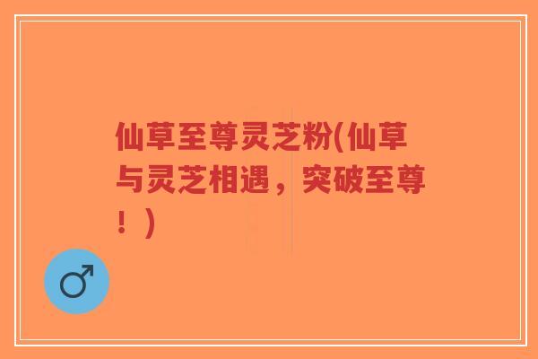 仙草至尊灵芝粉(仙草与灵芝相遇,突破至尊!)