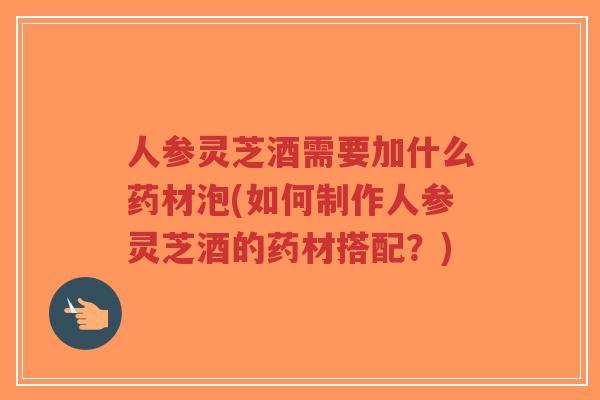 人参灵芝酒需要加什么药材泡(如何制作人参灵芝酒的药材搭配?)