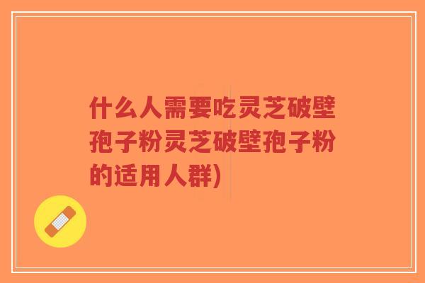 什么人需要吃灵芝破壁孢子粉灵芝破壁孢子粉的适用人群)