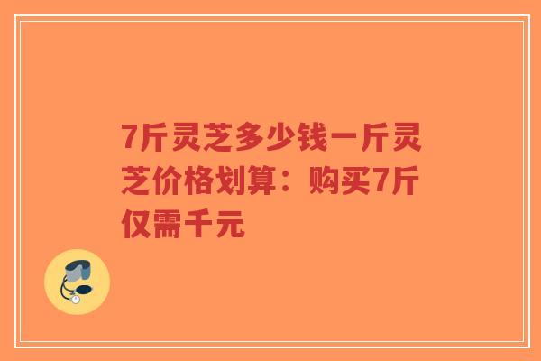 7斤灵芝多少钱一斤灵芝价格划算:购买7斤仅需千元 7斤灵芝多少钱一斤灵芝价格划算:购买7斤仅需千元