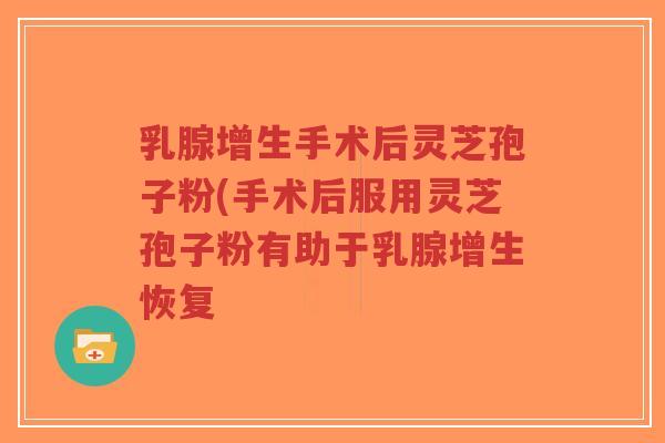 乳腺增生手术后灵芝孢子粉(手术后服用灵芝孢子粉有助于乳腺增生恢复