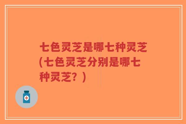 七色灵芝是哪七种灵芝(七色灵芝分别是哪七种灵芝？)