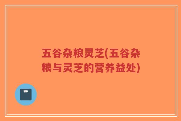 五谷杂粮灵芝(五谷杂粮与灵芝的营养益处) 五谷杂粮灵芝(五谷杂粮与灵芝的营养益处)