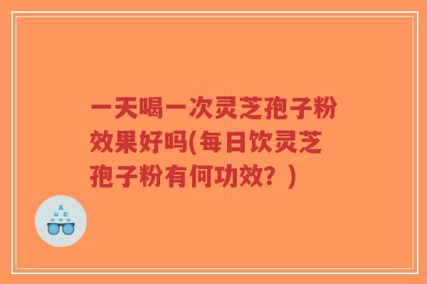 一天喝一次灵芝孢子粉效果好吗(每日饮灵芝孢子粉有何功效？)